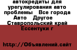 автокредиты для урегулирования авто проблемы - Все города Авто » Другое   . Ставропольский край,Ессентуки г.